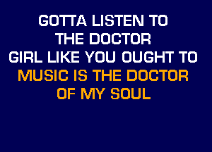 GOTTA LISTEN TO
THE DOCTOR
GIRL LIKE YOU OUGHT T0
MUSIC IS THE DOCTOR
OF MY SOUL