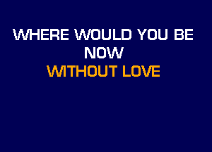 1U'hfl-IERE WOULD YOU BE
NOW
VVITHDUT LOVE