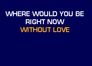 1WHERE WOULD YOU BE
RIGHT NOW
WITHOUT LOVE