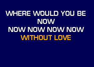 WHERE WOULD YOU BE
NOW
NOW NOW NOW NOW
WITHOUT LOVE