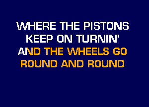 WHERE THE PISTONS

KEEP ON TURNIN'
AND THE WHEELS GO
ROUND AND ROUND