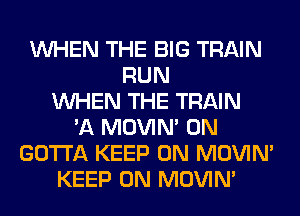 WHEN THE BIG TRAIN
RUN
WHEN THE TRAIN
'A MOVIM 0N
GOTTA KEEP ON MOVIM
KEEP ON MOVIM