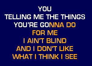 YOU
TELLING ME THE THINGS
YOU'RE GONNA DO
FOR ME
I AIN'T BLIND
AND I DON'T LIKE
INHAT I THINK I SEE