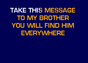 TAKE THIS MESSAGE
TO MY BROTHER
YOU WILL FIND HIM
EVERYWHERE