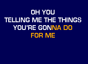 0H YOU
TELLING ME THE THINGS
YOU'RE GONNA DO

FOR ME