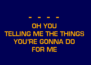 0H YOU
TELLING ME THE THINGS
YOU'RE GONNA DO
FOR ME