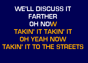 WE'LL DISCUSS IT
FARTHER
0H NOW
TAKIN' IT TAKIN' IT
OH YEAH NOW
TAKIN' IT TO THE STREETS