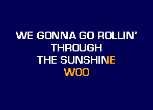 WE GONNA GO ROLLIN'
THROUGH

THE SUNSHINE
WOO