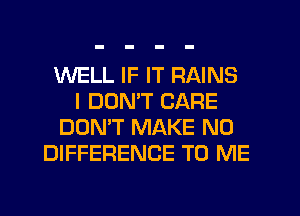 WELL IF IT RAINS
I DOMT CARE
DON'T MAKE NO
DIFFERENCE TO ME