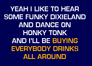 YEAH I LIKE TO HEAR
SOME FUNKY DIXIELAND
AND DANCE 0N
HONKY TONK
AND I'LL BE BUYING
EVERYBODY DRINKS
ALL AROUND