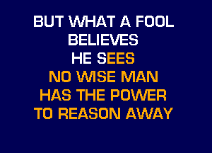 BUT WHAT A FOOL
BELIEVES
HE SEES
N0 WISE MAN
HAS THE POWER
TO REASON AWAY

g
