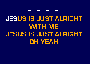 JESUS IS JUST ALRIGHT
WITH ME

JESUS IS JUST ALRIGHT
OH YEAH