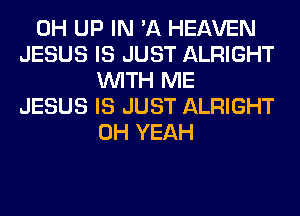 0H UP IN 'A HEAVEN
JESUS IS JUST ALRIGHT
WITH ME
JESUS IS JUST ALRIGHT
OH YEAH