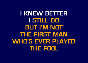 I KNEW BETTER
I STILL DO
BUT I'M NOT
THE FIRST MAN
WHUS EVER PLAYED
THE FOOL