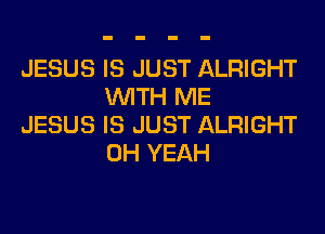 JESUS IS JUST ALRIGHT
WITH ME

JESUS IS JUST ALRIGHT
OH YEAH