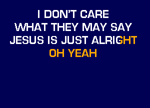 I DON'T CARE
WHAT THEY MAY SAY
JESUS IS JUST ALRIGHT
OH YEAH