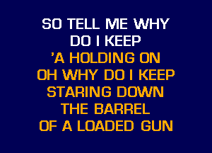 SO TELL ME WHY
DO I KEEP
'A HOLDING 0N
DH WHY DO I KEEP
STARING DOWN
THE BARREL

OF A LOADED GUN l