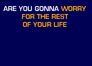 ARE YOU GONNA WORRY
FOR THE REST
OF YOUR LIFE