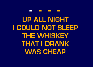 UP ALL NIGHT
I COULD NOT SLEEP
THE VVHISKEY
THAT I DRANK
WAS CHEAP