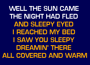 WELL THE SUN CAME
THE NIGHT HAD FLED
AND SLEEPY EYED
I REACHED MY BED
I SAW YOU SLEEPY
DREAMIN' THERE
ALL COVERED AND WARM