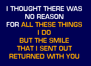 I THOUGHT THERE WAS
N0 REASON
FOR ALL THESE THINGS
I DO
BUT THE SMILE
THAT I SENT OUT
RETURNED INITH YOU