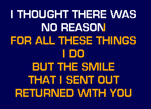 I THOUGHT THERE WAS
N0 REASON
FOR ALL THESE THINGS
I DO
BUT THE SMILE
THAT I SENT OUT
RETURNED INITH YOU