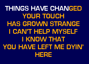 THINGS HAVE CHANGED
YOUR TOUCH
HAS GROWN STRANGE
I CAN'T HELP MYSELF
I KNOW THAT
YOU HAVE LEFT ME DYIN'
HERE