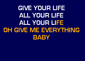 GIVE YOUR LIFE
ALL YOUR LIFE
ALL YOUR LIFE
0H GIVE ME EVERYTHING
BABY