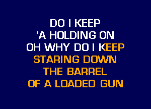 DO I KEEP
'A HOLDING 0N
0H WHY DO I KEEP
STARING DOWN
THE BARREL
OF A LOADED GUN

g