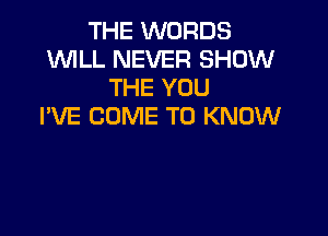 THE WORDS
WLL NEVER SHOW
THE YOU
I'VE COME TO KNOW