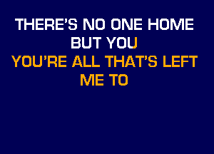 THERE'S NO ONE HOME
BUT YOU
YOU'RE ALL THAT'S LEFT
ME TO