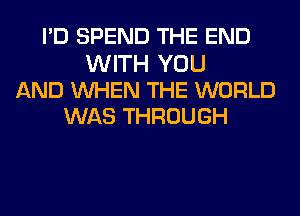 I'D SPEND THE END

WITH YOU
AND WHEN THE WORLD
WAS THROUGH