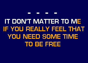 IT DON'T MATTER TO ME
IF YOU REALLY FEEL THAT
YOU NEED SOME TIME
TO BE FREE