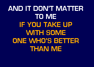 AND IT DON'T MATTER
TO ME
IF YOU TAKE UP
WITH SOME
ONE WHO'S BETTER
THAN ME