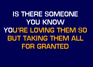 IS THERE SOMEONE
YOU KNOW
YOU'RE LOVING THEM SO
BUT TAKING THEM ALL
FOR GRANTED