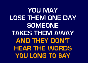 YOU MAY
LOSE THEM ONE DAY
SOMEONE
TAKES THEM AWAY
AND THEY DON'T

HEAR THE WORDS
YOU LONG TO SAY