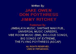 Written Byz

JIMBALAYA MUSIC, SHIITAKE MAKI PUB,
UNIVERSAL MUSIC CAREERS,

VIBE ROOM MUSIC (BMI), BIG LOUD SONGS,

BIG SONGS OF EXTREME,
THE FLYING POYTHRESS (ASCAP)

.OLL RIGHTS RESERVED.
USED 8V PER MISSION,