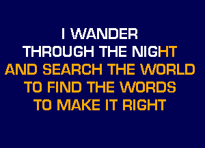 I WANDER
THROUGH THE NIGHT
AND SEARCH THE WORLD
TO FIND THE WORDS
TO MAKE IT RIGHT