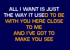 ALL I WANT IS JUST
THE WAY IT USED TO BE
WITH YOU HERE CLOSE

TO ME
AND I'VE GOT TO
MAKE YOU SEE