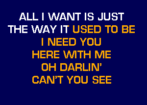 ALL I WANT IS JUST
THE WAY IT USED TO BE
I NEED YOU
HERE WITH ME
0H DARLIN'
CAN'T YOU SEE