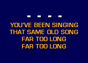 YOU'VE BEEN SINGING
THAT SAME OLD SONG
FAR TOD LONG

FAR TOD LONG
