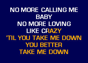 NO MORE CALLING ME
BABY
NO MORE LOVING
LIKE CRAZY
'TIL YOU TAKE ME DOWN
YOU BETTER
TAKE ME DOWN