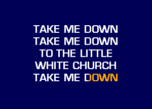 TAKE ME DOWN
TAKE ME DOWN
TO THE LITTLE
WHITE CHURCH
TAKE ME DOWN

g