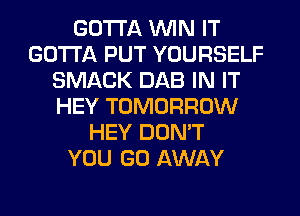 GOTTA WIN IT
GOTTA PUT YOURSELF
SMACK DAB IN IT
HEY TOMORROW
HEY DON'T
YOU GO AWAY