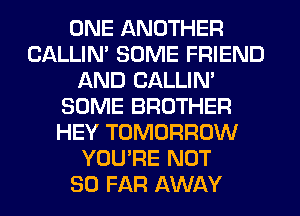 ONE ANOTHER
CALLIN' SOME FRIEND
AND CALLIN'
SOME BROTHER
HEY TOMORROW
YOU'RE NOT
SO FAR AWAY