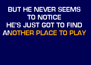 BUT HE NEVER SEEMS
T0 NOTICE
HE'S JUST GOT TO FIND
ANOTHER PLACE TO PLAY