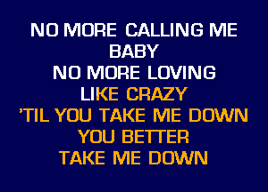 NO MORE CALLING ME
BABY
NO MORE LOVING
LIKE CRAZY
'TIL YOU TAKE ME DOWN
YOU BETTER
TAKE ME DOWN