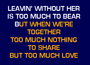LEl-W'IN' WITHOUT HER
IS TOO MUCH TO BEAR
BUT WHEN WERE
TOGETHER
TOO MUCH NOTHING
TO SHARE
BUT TOO MUCH LOVE