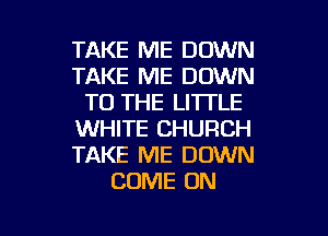TAKE ME DOWN
TAKE ME DOWN
TO THE LITTLE
WHITE CHURCH
TAKE ME DOWN
COME ON

g
