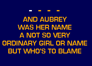 AND AUBREY
WAS HER NAME
A NOT SO VERY
ORDINARY GIRL 0R NAME
BUT WHO'S T0 BLAME